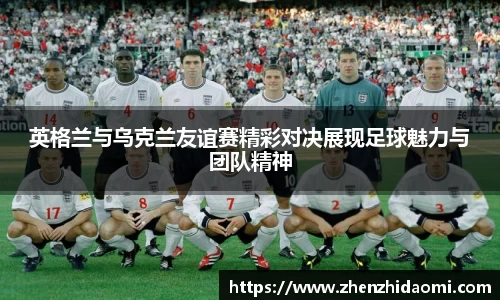 英格兰与乌克兰友谊赛精彩对决展现足球魅力与团队精神